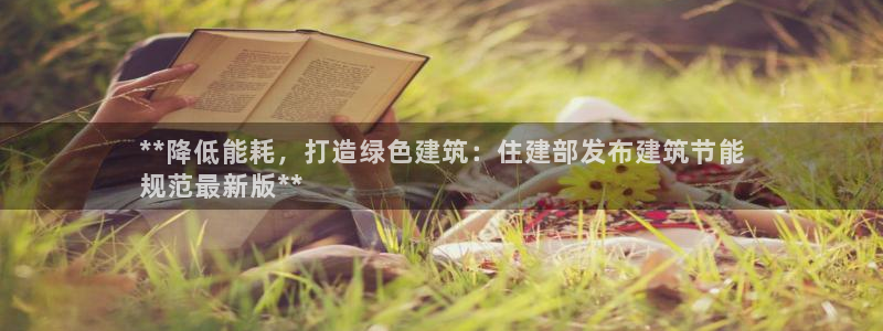 e尊电竞：**降低能耗，打造绿色建筑：住建部发布建筑节能
规范最新版**